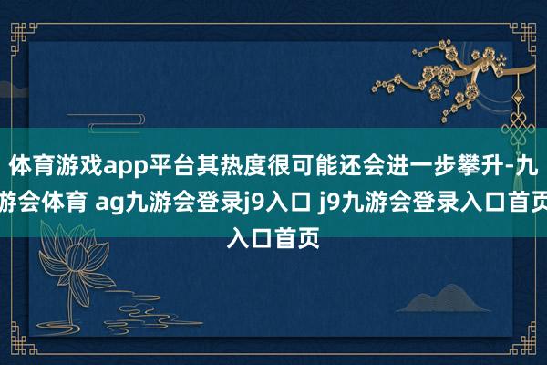 体育游戏app平台其热度很可能还会进一步攀升-九游会体育 ag九游会登录j9入口 j9九游会登录入口首页