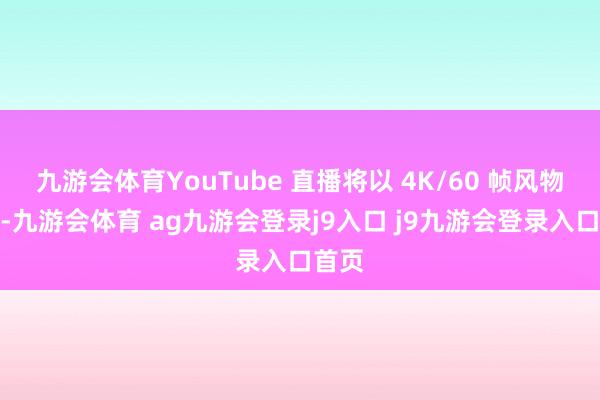 九游会体育YouTube 直播将以 4K/60 帧风物播出-九游会体育 ag九游会登录j9入口 j9九游会登录入口首页