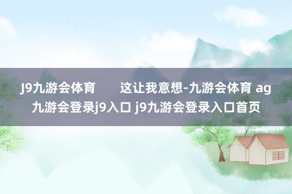 J9九游会体育       这让我意想-九游会体育 ag九游会登录j9入口 j9九游会登录入口首页