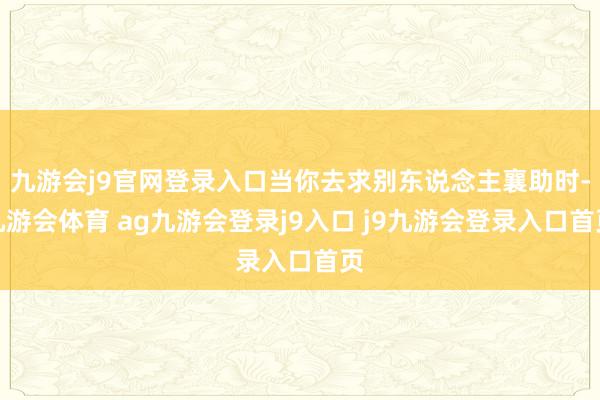九游会j9官网登录入口当你去求别东说念主襄助时-九游会体育 ag九游会登录j9入口 j9九游会登录入口首页