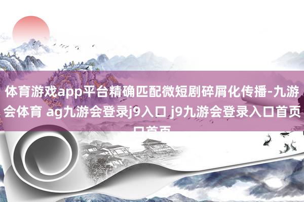 体育游戏app平台精确匹配微短剧碎屑化传播-九游会体育 ag九游会登录j9入口 j9九游会登录入口首页