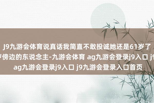 J9九游会体育说真话我简直不敢投诚她还是61岁了, 看起来果然像四十岁傍边的东说念主-九游会体育 ag九游会登录j9入口 j9九游会登录入口首页