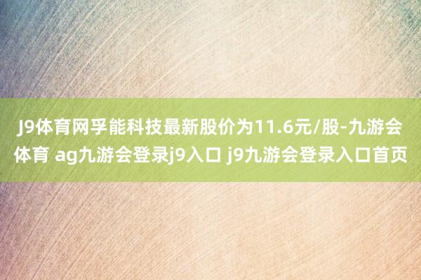 J9体育网　　孚能科技最新股价为11.6元/股-九游会体育 ag九游会登录j9入口 j9九游会登录入口首页