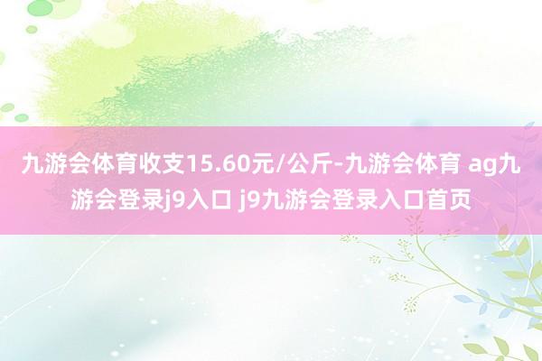九游会体育收支15.60元/公斤-九游会体育 ag九游会登录j9入口 j9九游会登录入口首页