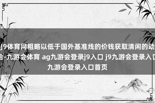 J9体育网粗略以低于国外基准线的价钱获取清闲的动力补给-九游会体育 ag九游会登录j9入口 j9九游会登录入口首页