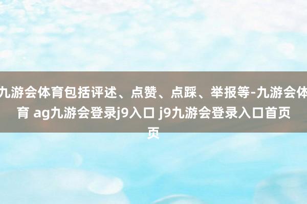 九游会体育包括评述、点赞、点踩、举报等-九游会体育 ag九游会登录j9入口 j9九游会登录入口首页