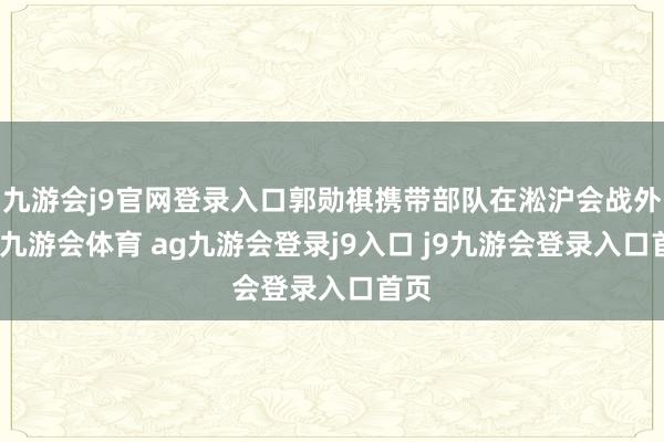 九游会j9官网登录入口郭勋祺携带部队在淞沪会战外线-九游会体育 ag九游会登录j9入口 j9九游会登录入口首页