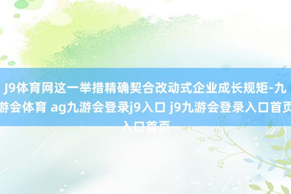 J9体育网这一举措精确契合改动式企业成长规矩-九游会体育 ag九游会登录j9入口 j9九游会登录入口首页