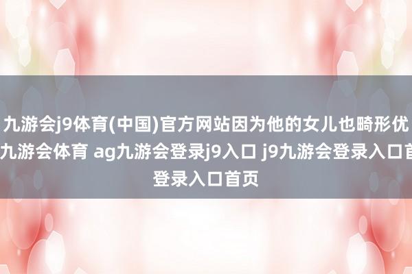 九游会j9体育(中国)官方网站因为他的女儿也畸形优秀-九游会体育 ag九游会登录j9入口 j9九游会登录入口首页