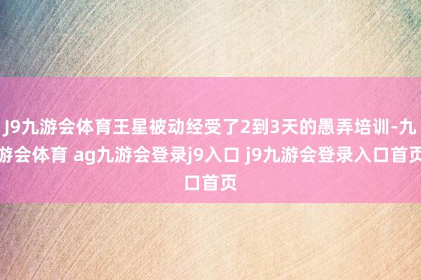 J9九游会体育王星被动经受了2到3天的愚弄培训-九游会体育 ag九游会登录j9入口 j9九游会登录入口首页
