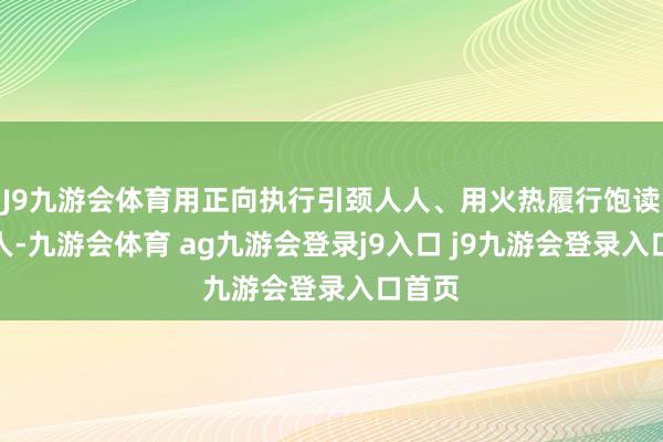 J9九游会体育用正向执行引颈人人、用火热履行饱读励人人-九游会体育 ag九游会登录j9入口 j9九游会登录入口首页