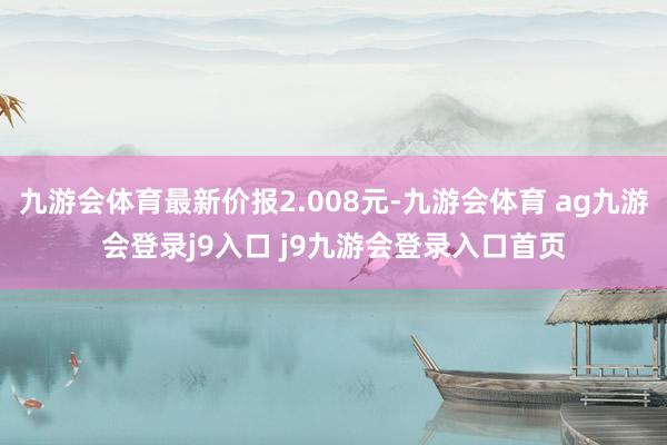 九游会体育最新价报2.008元-九游会体育 ag九游会登录j9入口 j9九游会登录入口首页
