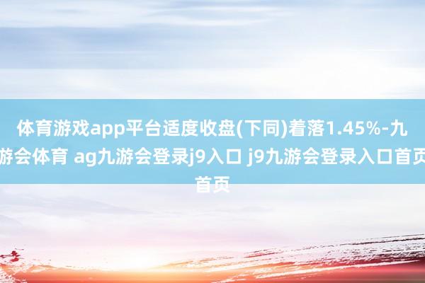 体育游戏app平台适度收盘(下同)着落1.45%-九游会体育 ag九游会登录j9入口 j9九游会登录入口首页
