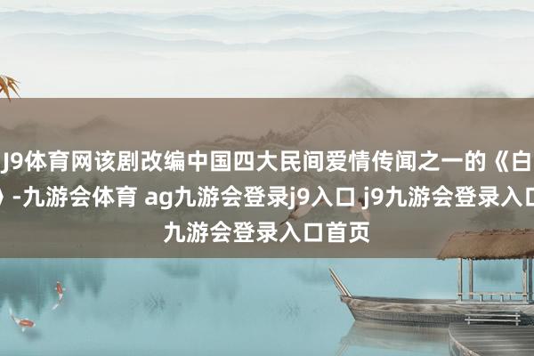 J9体育网该剧改编中国四大民间爱情传闻之一的《白蛇传》-九游会体育 ag九游会登录j9入口 j9九游会登录入口首页