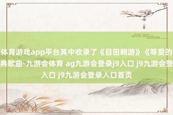 体育游戏app平台其中收录了《目田翱游》《等爱的玫瑰》等经典歌曲-九游会体育 ag九游会登录j9入口 j9九游会登录入口首页