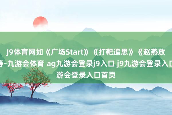 J9体育网如《广场Start》《打靶追思》《赵燕放歌》等-九游会体育 ag九游会登录j9入口 j9九游会登录入口首页