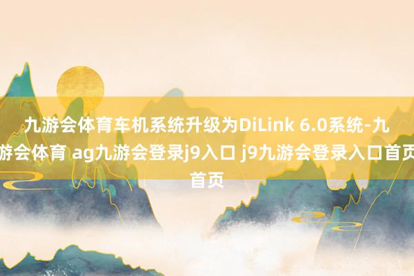 九游会体育车机系统升级为DiLink 6.0系统-九游会体育 ag九游会登录j9入口 j9九游会登录入口首页
