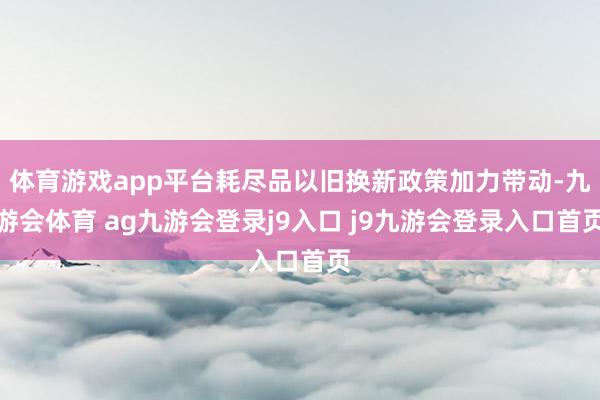 体育游戏app平台耗尽品以旧换新政策加力带动-九游会体育 ag九游会登录j9入口 j9九游会登录入口首页
