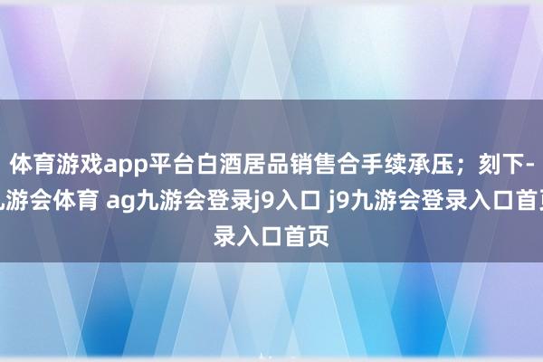 体育游戏app平台白酒居品销售合手续承压;刻下-九游会体育 ag九游会登录j9入口 j9九游会登录入口首页