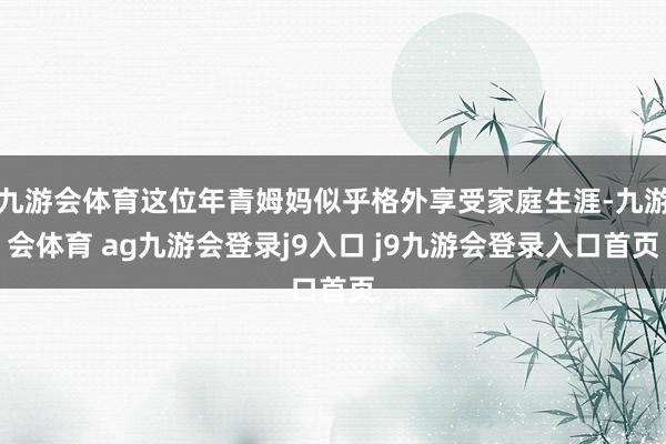 九游会体育这位年青姆妈似乎格外享受家庭生涯-九游会体育 ag九游会登录j9入口 j9九游会登录入口首页