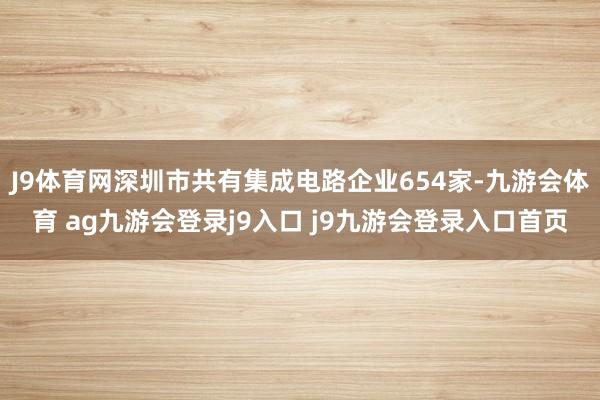 J9体育网深圳市共有集成电路企业654家-九游会体育 ag九游会登录j9入口 j9九游会登录入口首页