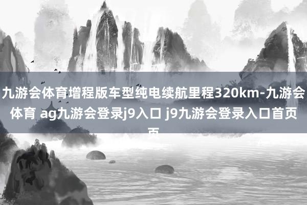 九游会体育增程版车型纯电续航里程320km-九游会体育 ag九游会登录j9入口 j9九游会登录入口首页