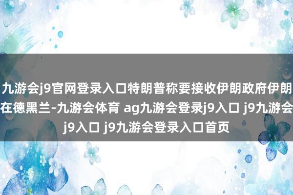 九游会j9官网登录入口特朗普称要接收伊朗政府伊朗称哈梅内伊不在德黑兰-九游会体育 ag九游会登录j9入口 j9九游会登录入口首页