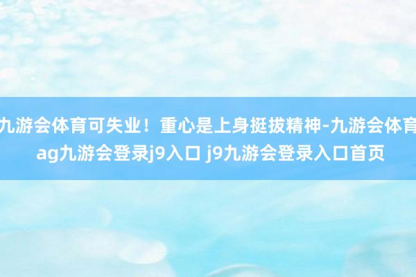 九游会体育可失业！重心是上身挺拔精神-九游会体育 ag九游会登录j9入口 j9九游会登录入口首页
