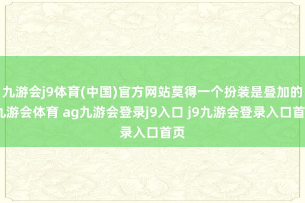 九游会j9体育(中国)官方网站莫得一个扮装是叠加的-九游会体育 ag九游会登录j9入口 j9九游会登录入口首页
