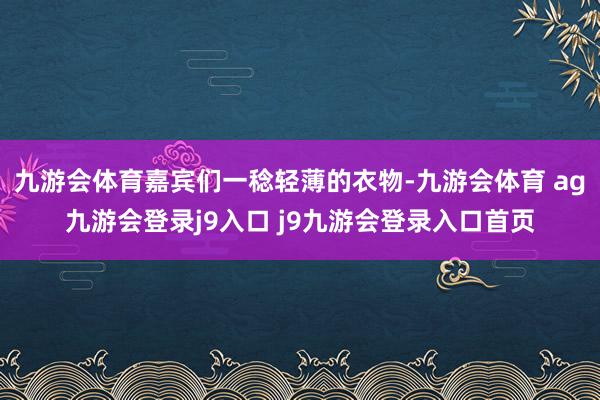 九游会体育嘉宾们一稔轻薄的衣物-九游会体育 ag九游会登录j9入口 j9九游会登录入口首页