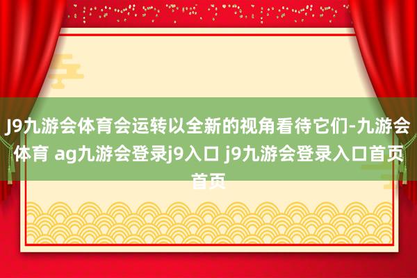 J9九游会体育会运转以全新的视角看待它们-九游会体育 ag九游会登录j9入口 j9九游会登录入口首页