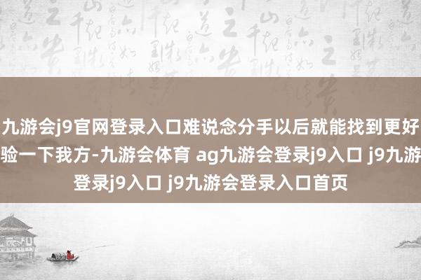 九游会j9官网登录入口难说念分手以后就能找到更好的吗?如果不查验一下我方-九游会体育 ag九游会登录j9入口 j9九游会登录入口首页