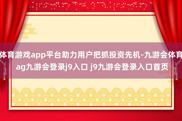 体育游戏app平台助力用户把抓投资先机-九游会体育 ag九游会登录j9入口 j9九游会登录入口首页