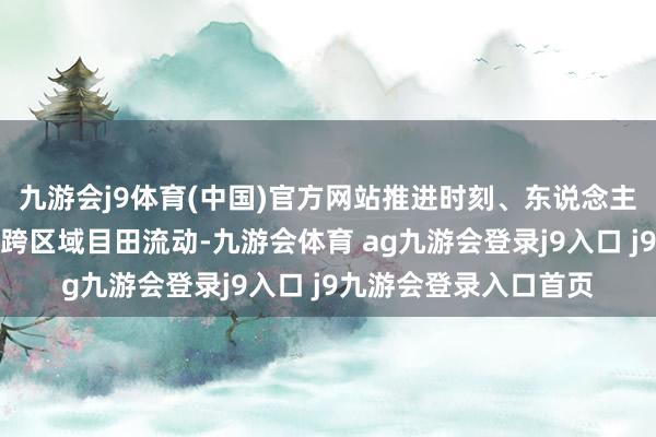 九游会j9体育(中国)官方网站推进时刻、东说念主才、成本等翻新身分跨区域目田流动-九游会体育 ag九游会登录j9入口 j9九游会登录入口首页