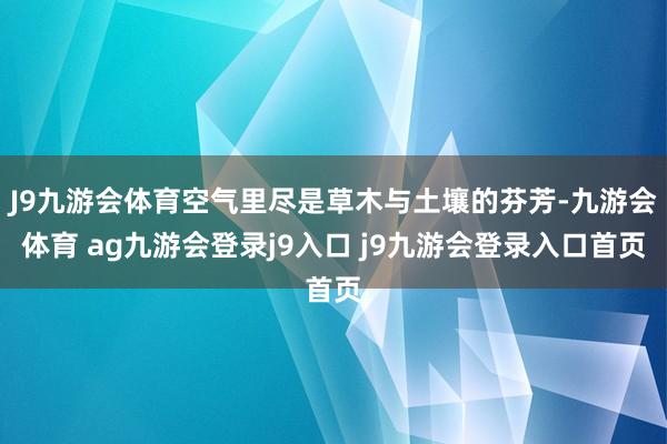 J9九游会体育空气里尽是草木与土壤的芬芳-九游会体育 ag九游会登录j9入口 j9九游会登录入口首页