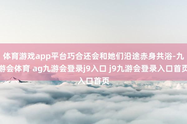 体育游戏app平台巧合还会和她们沿途赤身共浴-九游会体育 ag九游会登录j9入口 j9九游会登录入口首页