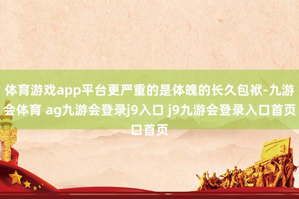 体育游戏app平台更严重的是体魄的长久包袱-九游会体育 ag九游会登录j9入口 j9九游会登录入口首页