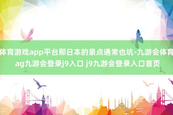 体育游戏app平台那日本的景点通常也坑-九游会体育 ag九游会登录j9入口 j9九游会登录入口首页