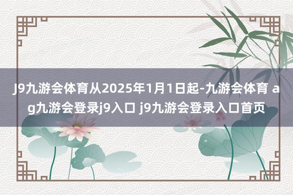 J9九游会体育从2025年1月1日起-九游会体育 ag九游会登录j9入口 j9九游会登录入口首页