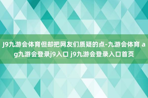 J9九游会体育但却把网友们质疑的点-九游会体育 ag九游会登录j9入口 j9九游会登录入口首页