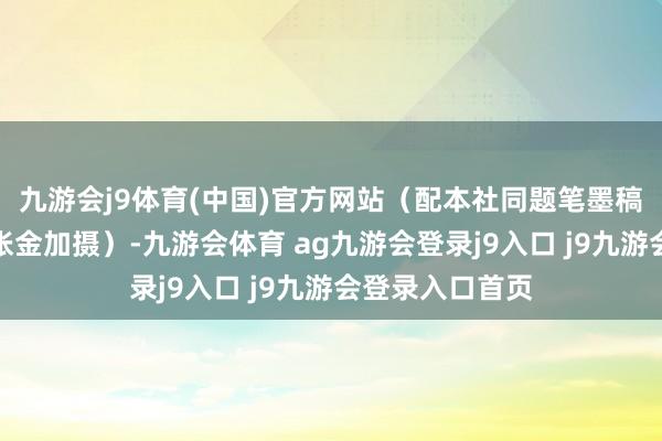 九游会j9体育(中国)官方网站（配本社同题笔墨稿）新华社发（张金加摄）-九游会体育 ag九游会登录j9入口 j9九游会登录入口首页