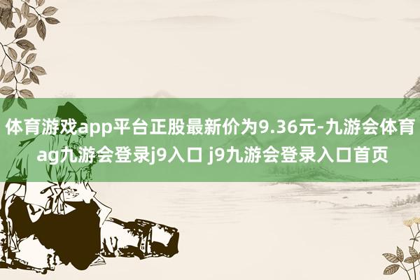 体育游戏app平台正股最新价为9.36元-九游会体育 ag九游会登录j9入口 j9九游会登录入口首页