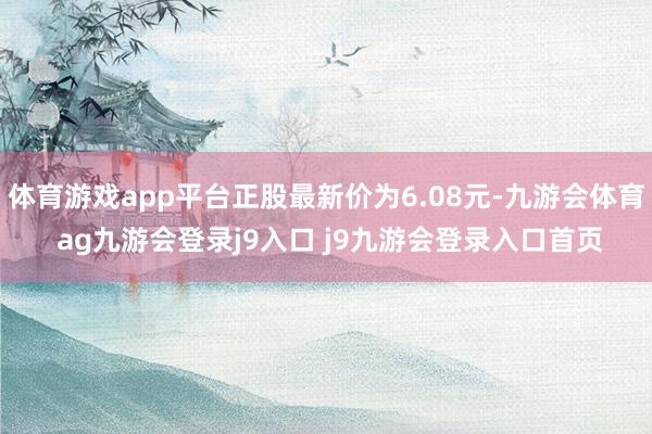 体育游戏app平台正股最新价为6.08元-九游会体育 ag九游会登录j9入口 j9九游会登录入口首页