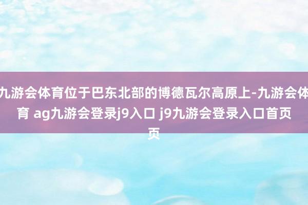 九游会体育位于巴东北部的博德瓦尔高原上-九游会体育 ag九游会登录j9入口 j9九游会登录入口首页