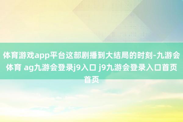 体育游戏app平台这部剧播到大结局的时刻-九游会体育 ag九游会登录j9入口 j9九游会登录入口首页