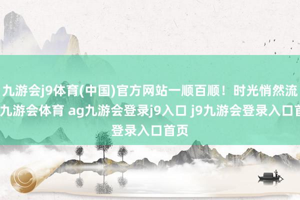 九游会j9体育(中国)官方网站一顺百顺！时光悄然流转-九游会体育 ag九游会登录j9入口 j9九游会登录入口首页