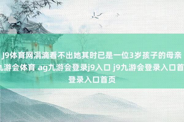 J9体育网涓滴看不出她其时已是一位3岁孩子的母亲-九游会体育 ag九游会登录j9入口 j9九游会登录入口首页