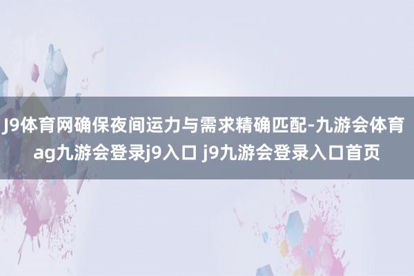 J9体育网确保夜间运力与需求精确匹配-九游会体育 ag九游会登录j9入口 j9九游会登录入口首页