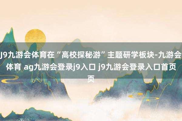 J9九游会体育在“高校探秘游”主题研学板块-九游会体育 ag九游会登录j9入口 j9九游会登录入口首页