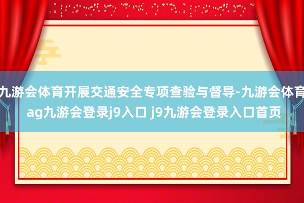 九游会体育开展交通安全专项查验与督导-九游会体育 ag九游会登录j9入口 j9九游会登录入口首页